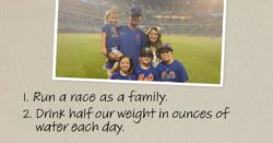 1. Run a race as a family. 2. Drink half out weight in ounces of water each day.